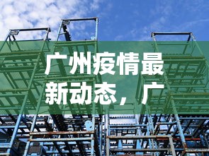 广州疫情最新动态,广州疫情最新动态 广州疫情最新动态,广州疫情最新动态