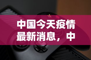 中国今天疫情最新消息，中国疫情最新动态