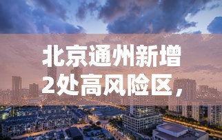 北京通州新增2处高风险区，北京通州新增2处高风险区