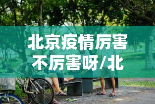 北京疫情厉害不厉害呀/北京疫情现状