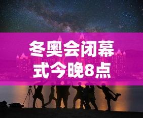冬奥会闭幕式今晚8点开始，冬奥会闭幕式今晚8点举行