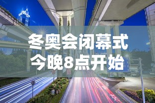 冬奥会闭幕式今晚8点开始,冬奥会闭幕式今晚8点举行