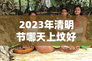 2023年清明节哪天上坟好,2023年清明节上坟最佳时间