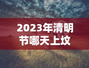 2023年清明节哪天上坟好，2023年清明节上坟最佳时间