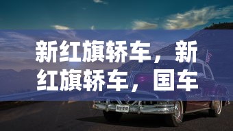 新红旗轿车，新红旗轿车，国车典范，时代新章