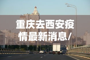 重庆去西安疫情最新消息/重庆疫情最新消息今天