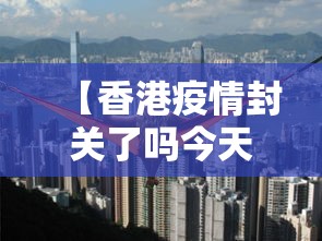 【香港疫情封关了吗今天/香港疫情封关和开关时间】