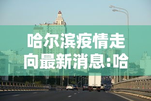 哈尔滨疫情走向最新消息:哈尔滨疫情什么时候开始的