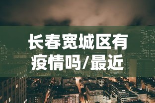 长春宽城区有疫情吗/最近几天长春宽城区有入户调查吗