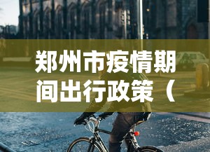 郑州市疫情期间出行政策（郑州市疫情最严重时间）