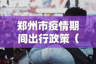 郑州市疫情期间出行政策（郑州市疫情最严重时间）
