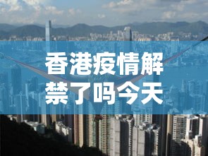香港疫情解禁了吗今天/香港疫情今天的最新消息