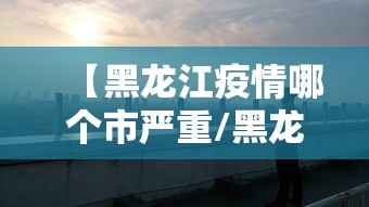 【黑龙江疫情哪个市严重/黑龙江有疫情吗现在】 【黑龙江疫情哪个市严重/黑龙江有疫情吗现在】