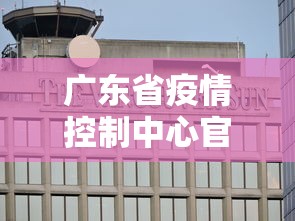 广东省疫情控制中心官网:广东省疫情控制中心官网查询