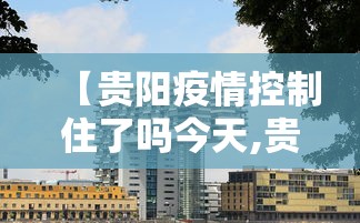 【贵阳疫情控制住了吗今天,贵阳疫情最新情况】