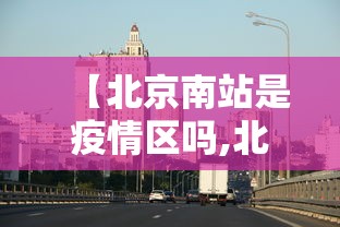 【北京南站是疫情区吗,北京南站人多吗】 【北京南站是疫情区吗,北京南站人多吗】