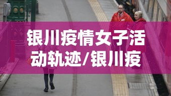 银川疫情女子活动轨迹/银川疫情防控志愿者