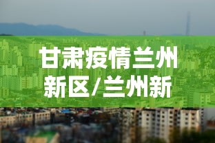 甘肃疫情兰州新区/兰州新冠疫情开始和结束时间