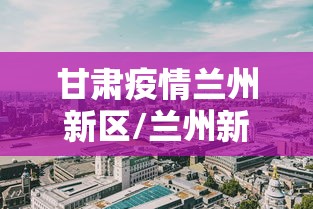 甘肃疫情兰州新区/兰州新冠疫情开始和结束时间