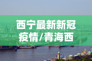 西宁最新新冠疫情/青海西宁疫情