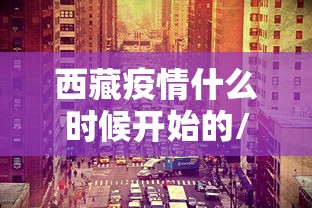 西藏疫情什么时候开始的/武汉疫情期间跑西藏抢人的视频