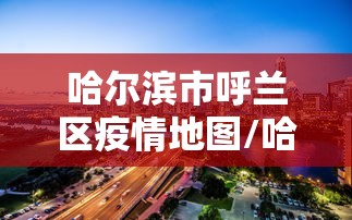 哈尔滨市呼兰区疫情地图/哈尔滨市呼兰区新闻最新消息