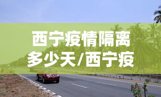 西宁疫情隔离多少天/西宁疫情隔离多少天了 西宁疫情隔离多少天/西宁疫情隔离多少天了