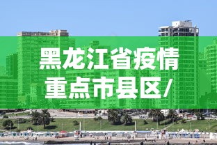 黑龙江省疫情重点市县区/黑龙江省疫情防控杨鹏