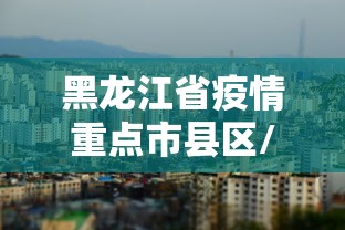 黑龙江省疫情重点市县区/黑龙江省疫情防控杨鹏