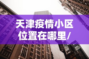 天津疫情小区位置在哪里/天津疫情放开是哪天