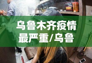 乌鲁木齐疫情最严重/乌鲁木齐疫情封控通知