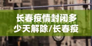 长春疫情封闭多少天解除/长春疫情2026