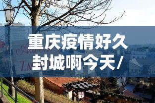 重庆疫情好久封城啊今天/重庆疫情好久解除 重庆疫情好久封城啊今天/重庆疫情好久解除