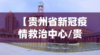 【贵州省新冠疫情救治中心/贵州新冠疫情情况】