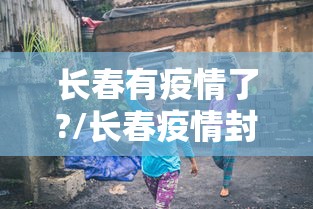 长春有疫情了?/长春疫情封城是哪一年开始的