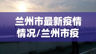 兰州市最新疫情情况/兰州市疫情期间领导