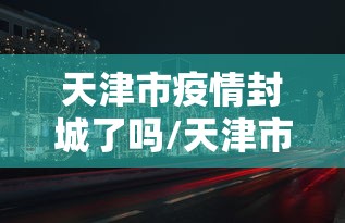 天津市疫情封城了吗/天津市因新冠肺炎疫情要求项目停工时间