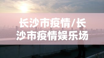 长沙市疫情/长沙市疫情娱乐场所停文件