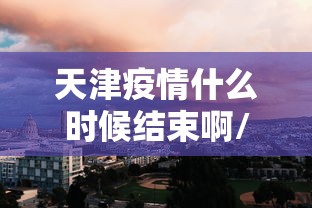 天津疫情什么时候结束啊/天津疫情哪年解封的 天津疫情什么时候结束啊/天津疫情哪年解封的