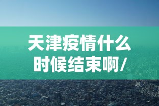 天津疫情什么时候结束啊/天津疫情哪年解封的