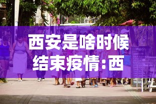 西安是啥时候结束疫情:西安疫情是哪一年封城的 西安是啥时候结束疫情:西安疫情是哪一年封城的