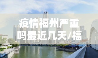 疫情福州严重吗最近几天/福州近日有无疫情发生