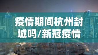 疫情期间杭州封城吗/新冠疫情杭州什么时候封城 疫情期间杭州封城吗/新冠疫情杭州什么时候封城