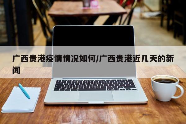 广西贵港疫情情况如何/广西贵港近几天的新闻