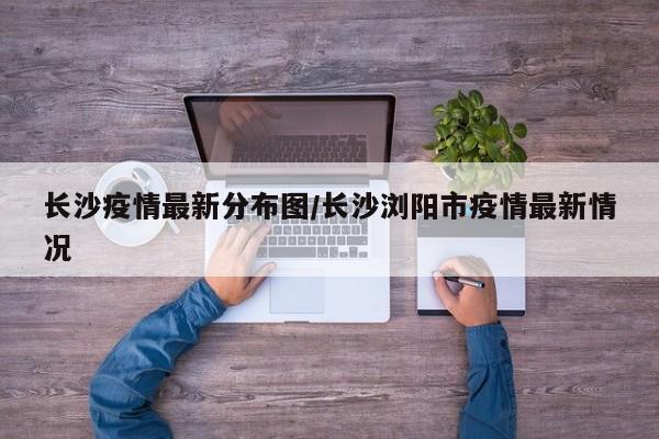 长沙疫情最新分布图/长沙浏阳市疫情最新情况