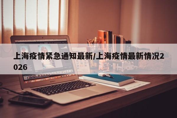 上海疫情紧急通知最新/上海疫情最新情况2026