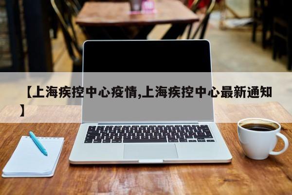 【上海疾控中心疫情,上海疾控中心最新通知】
