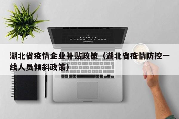 湖北省疫情企业补贴政策(湖北省疫情防控一线人员倾斜政策)