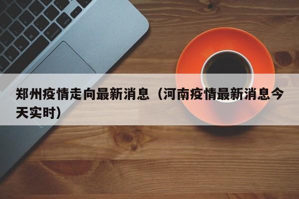 郑州疫情走向最新消息(河南疫情最新消息今天实时)