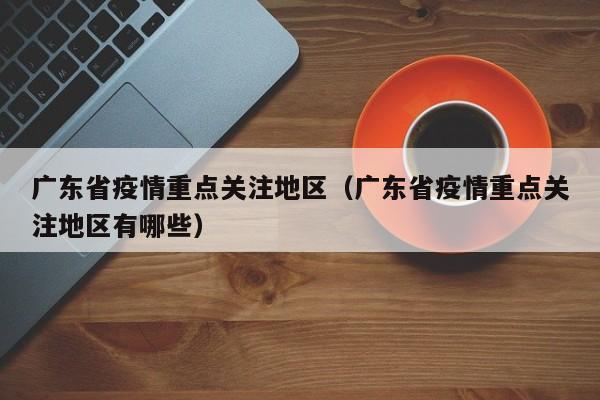 广东省疫情重点关注地区(广东省疫情重点关注地区有哪些)